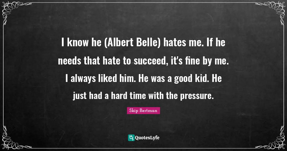 I know he (Albert Belle) hates me. If he needs that hate to succeed, it's fine by me. I always liked him. He was a good kid. He just had a hard time with the pressure.