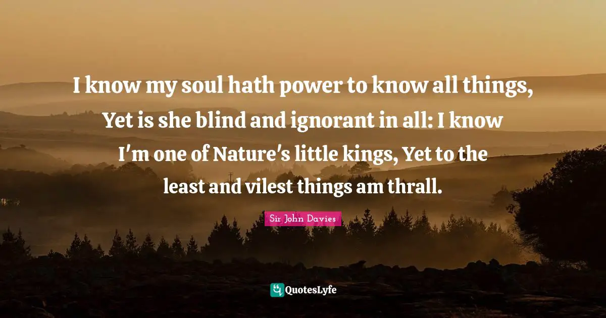 I know my soul hath power to know all things, Yet is she blind and ignorant in all: I know I'm one of Nature's little kings, Yet to the least and vilest things am thrall.
