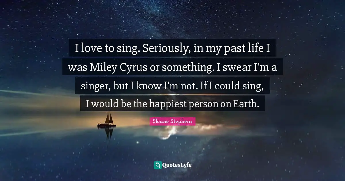 I love to sing. Seriously, in my past life I was Miley Cyrus or something. I swear I'm a singer, but I know I'm not. If I could sing, I would be the happiest person on Earth.