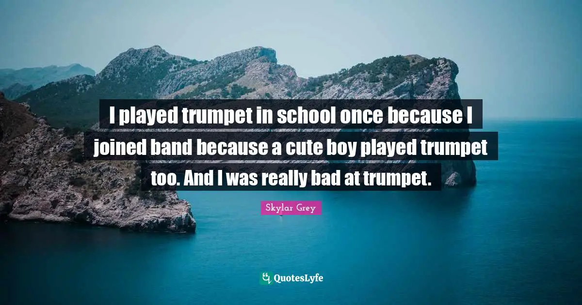 I played trumpet in school once because I joined band because a cute boy played trumpet too. And I was really bad at trumpet.