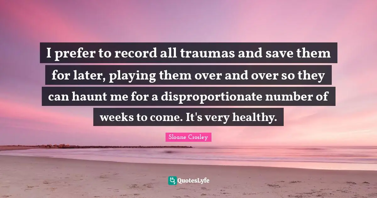I prefer to record all traumas and save them for later, playing them over and over so they can haunt me for a disproportionate number of weeks to come. It's very healthy.