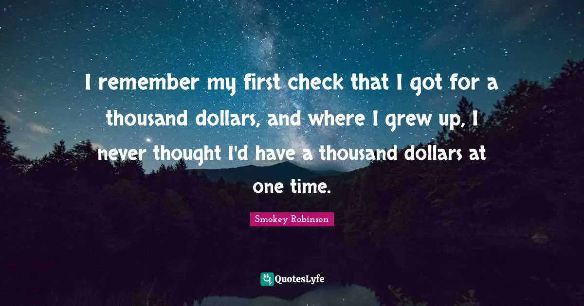 I remember my first check that I got for a thousand dollars, and where I grew up, I never thought I'd have a thousand dollars at one time.