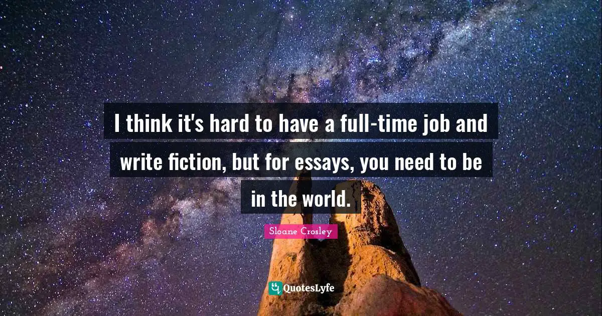 I think it's hard to have a full-time job and write fiction, but for essays, you need to be in the world.