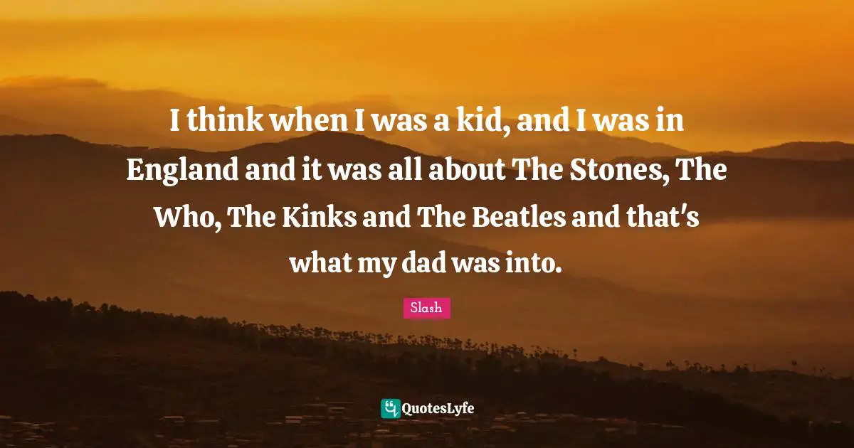 I think when I was a kid, and I was in England and it was all about The Stones, The Who, The Kinks and The Beatles and that's what my dad was into.