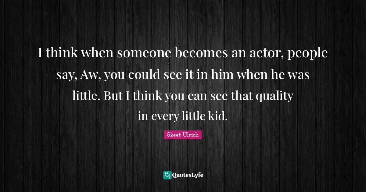 I think when someone becomes an actor, people say, Aw, you could see it in him when he was little. But I think you can see that quality in every little kid.