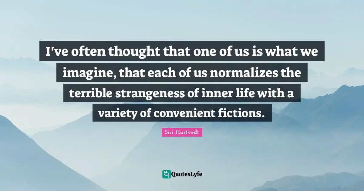 I've often thought that one of us is what we imagine, that each of us normalizes the terrible strangeness of inner life with a variety of convenient fictions.