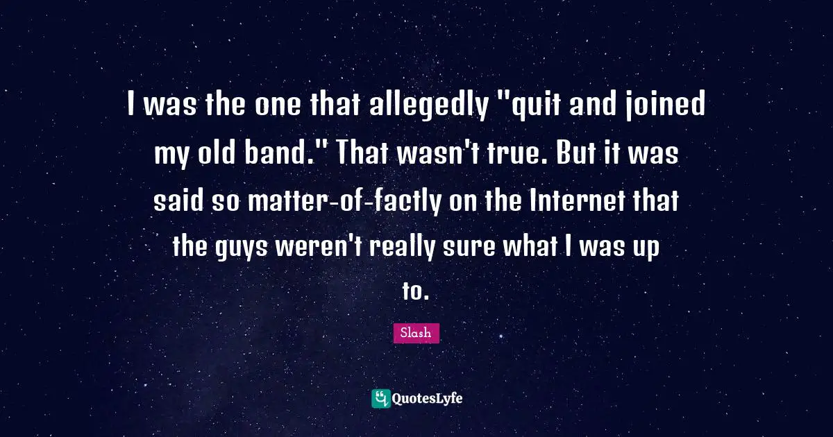 I was the one that allegedly "quit and joined my old band." That wasn't true. But it was said so matter-of-factly on the Internet that the guys weren't really sure what I was up to.