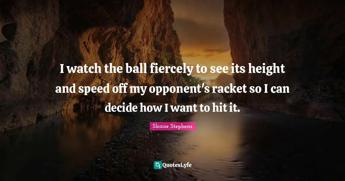 I watch the ball fiercely to see its height and speed off my opponent's racket so I can decide how I want to hit it.