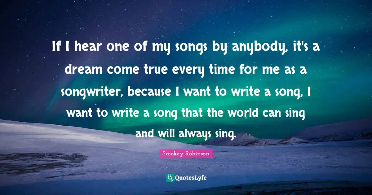 If I hear one of my songs by anybody, it's a dream come true every time for me as a songwriter, because I want to write a song, I want to write a song that the world can sing and will always sing.