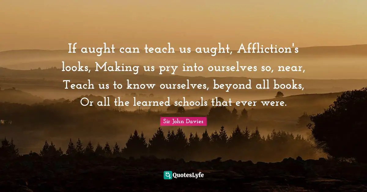 If aught can teach us aught, Affliction's looks, Making us pry into ourselves so, near, Teach us to know ourselves, beyond all books, Or all the learned schools that ever were.