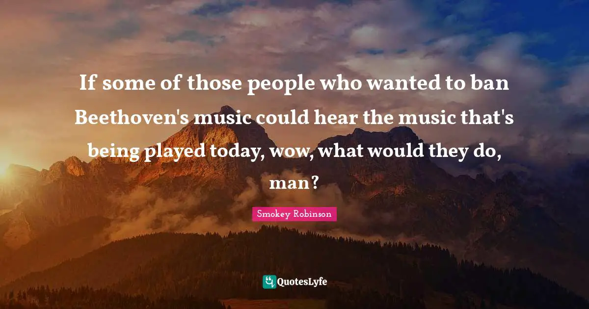 If some of those people who wanted to ban Beethoven's music could hear the music that's being played today, wow, what would they do, man?