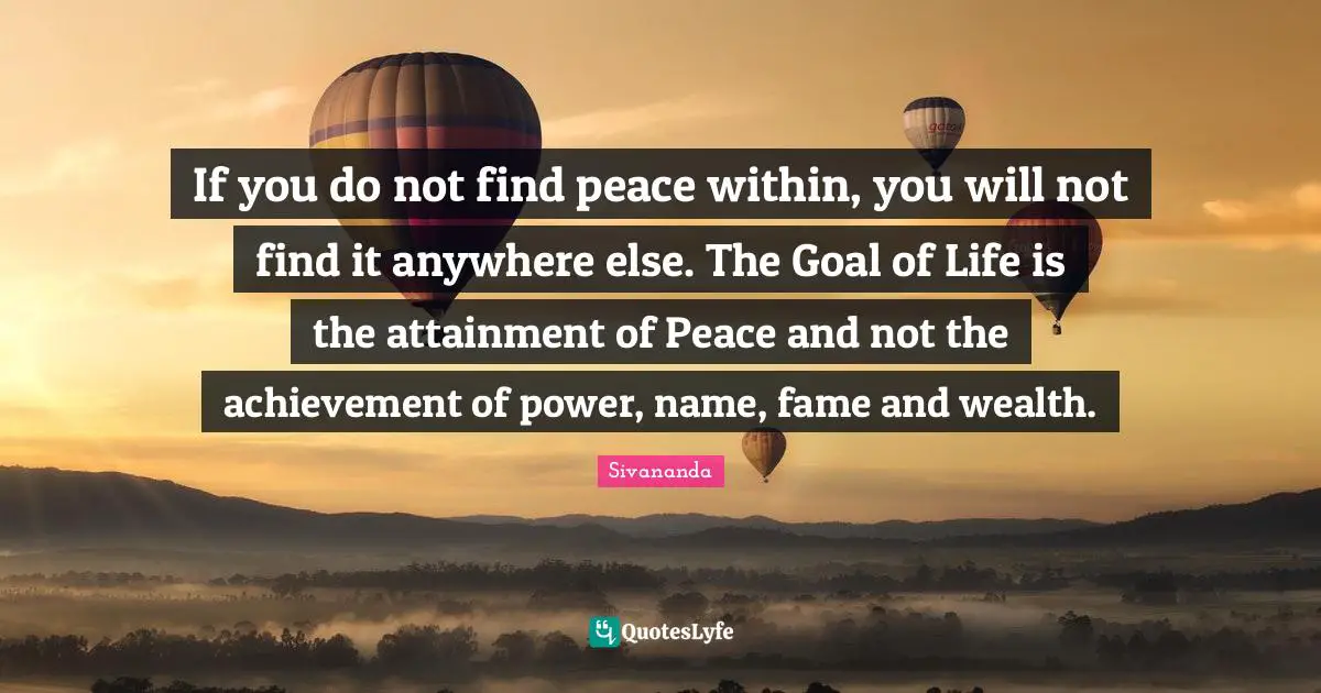 Wealth Quotes: "If you do not find peace within, you will not find it anywhere else. The Goal of Life is the attainment of Peace and not the achievement of power, name, fame and wealth."