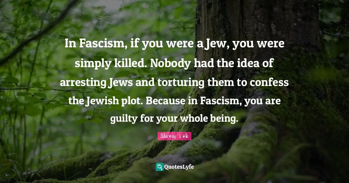 In Fascism, if you were a Jew, you were simply killed. Nobody had the idea of arresting Jews and torturing them to confess the Jewish plot. Because in Fascism, you are guilty for your whole being.