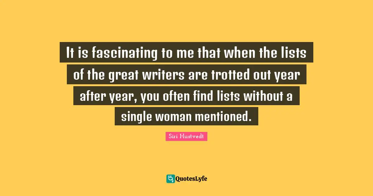 It is fascinating to me that when the lists of the great writers are trotted out year after year, you often find lists without a single woman mentioned.