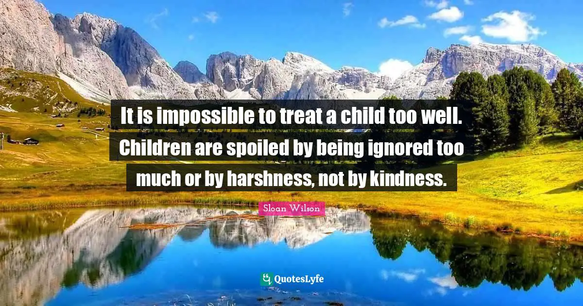 It is impossible to treat a child too well. Children are spoiled by being ignored too much or by harshness, not by kindness.