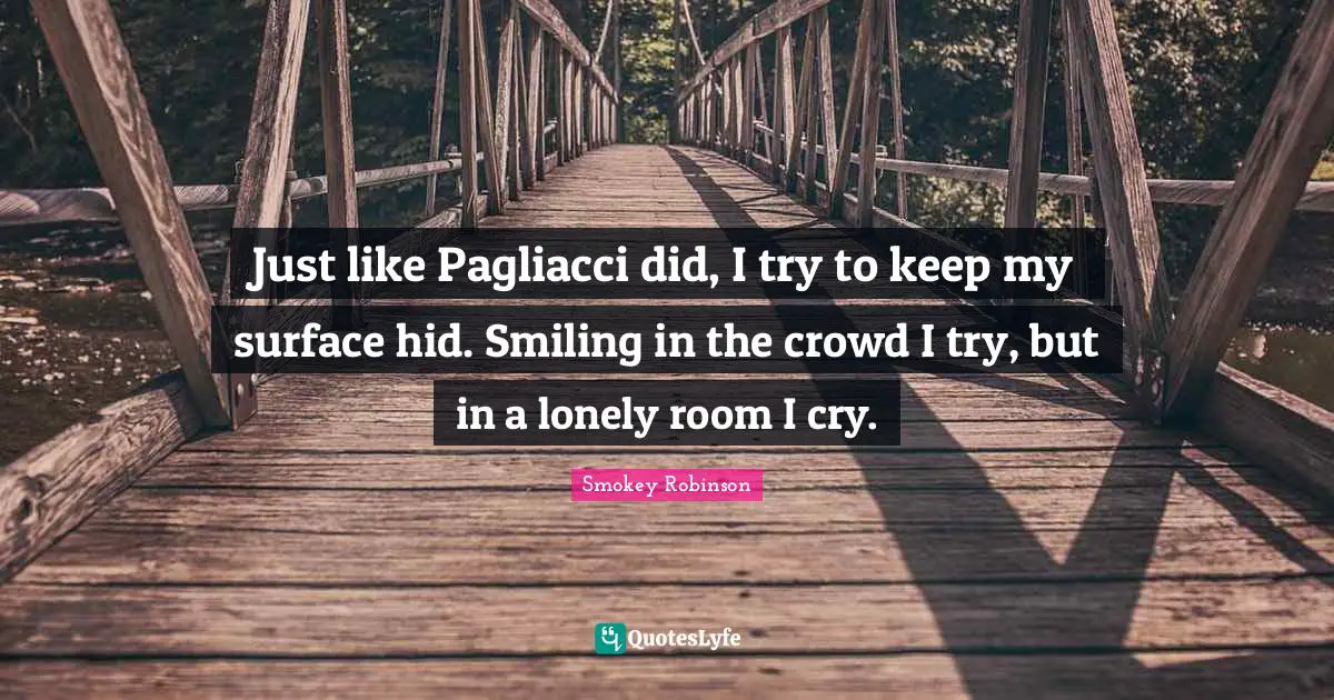 Just like Pagliacci did, I try to keep my surface hid. Smiling in the crowd I try, but in a lonely room I cry.