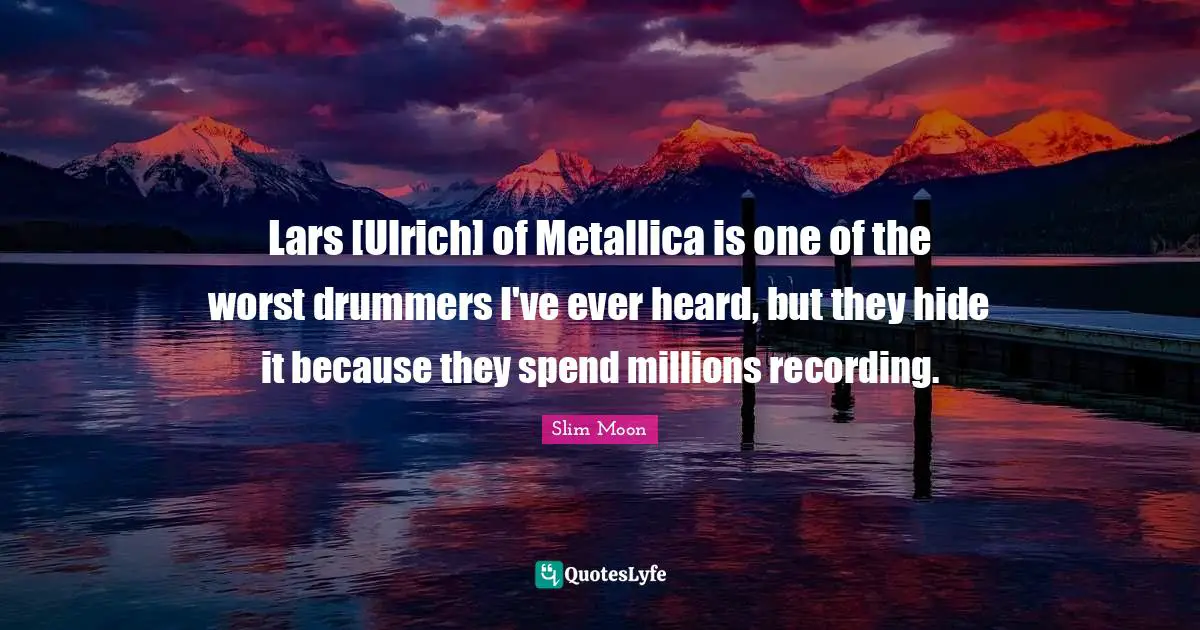Lars [Ulrich] of Metallica is one of the worst drummers I've ever heard, but they hide it because they spend millions recording.