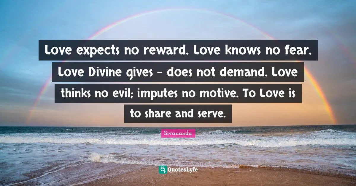 Love expects no reward. Love knows no fear. Love Divine gives - does not demand. Love thinks no evil; imputes no motive. To Love is to share and serve.