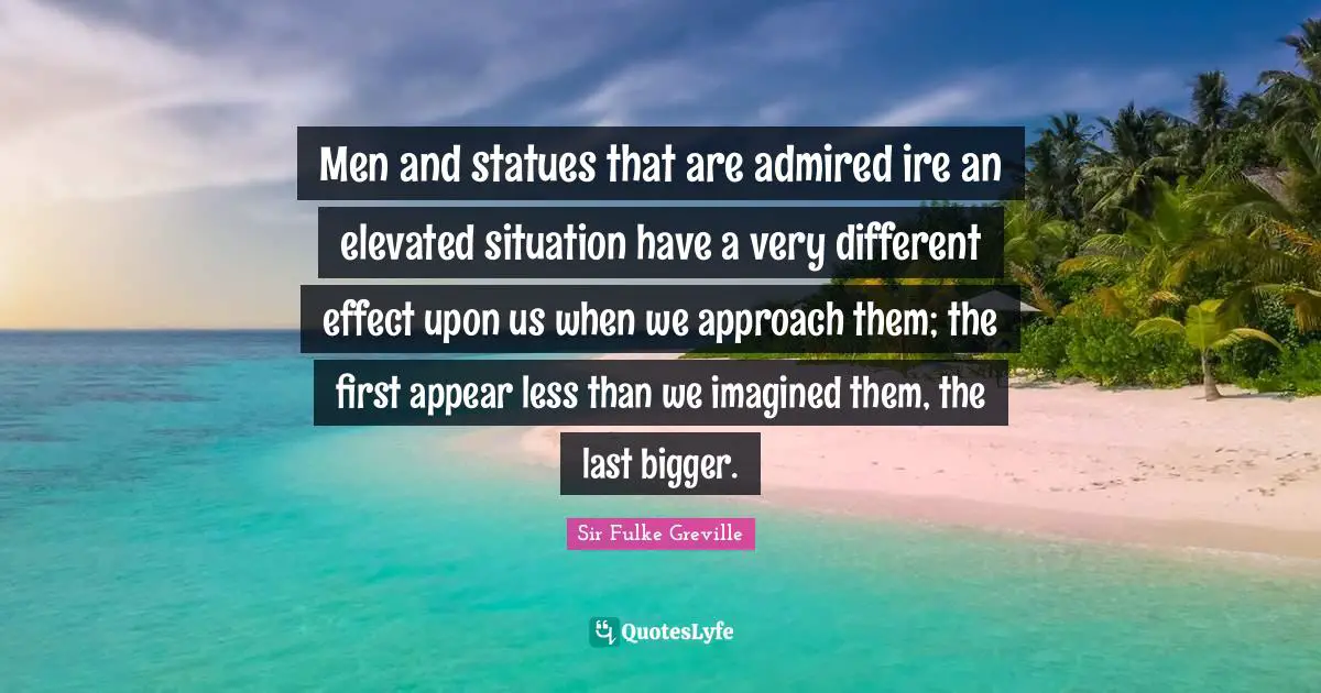 Men and statues that are admired ire an elevated situation have a very different effect upon us when we approach them; the first appear less than we imagined them, the last bigger.