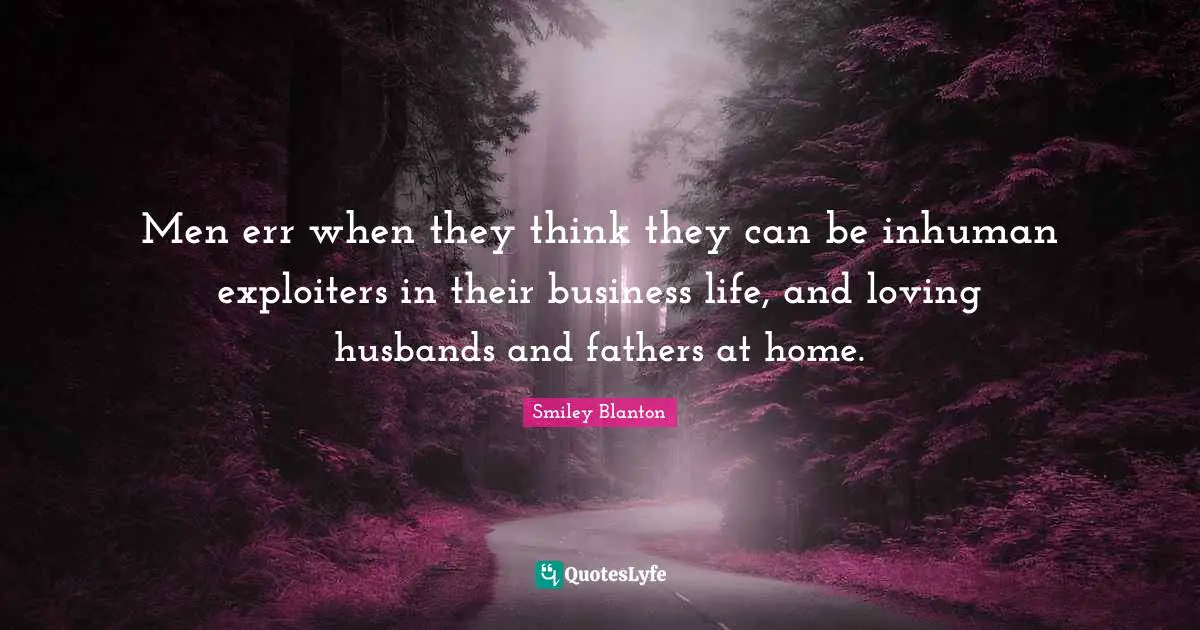 Men err when they think they can be inhuman exploiters in their business life, and loving husbands and fathers at home.