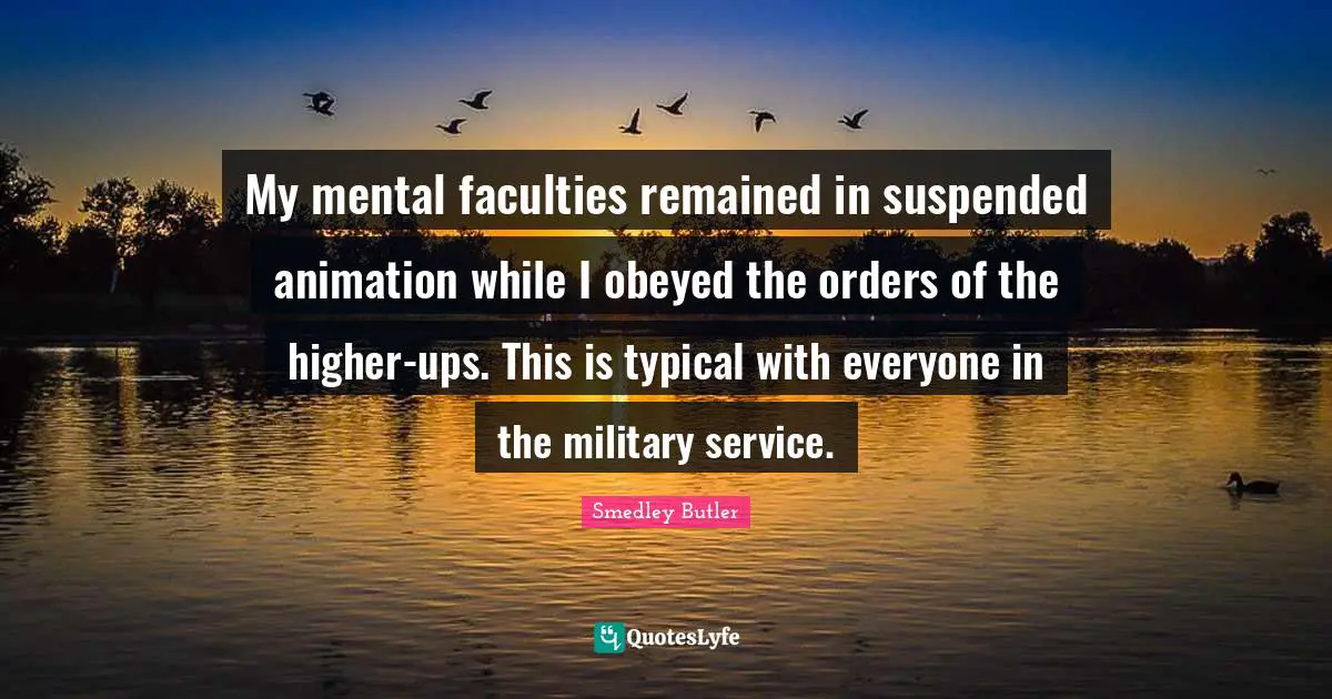 Smedley Butler Quotes: "My mental faculties remained in suspended animation while I obeyed the orders of the higher-ups. This is typical with everyone in the military service."