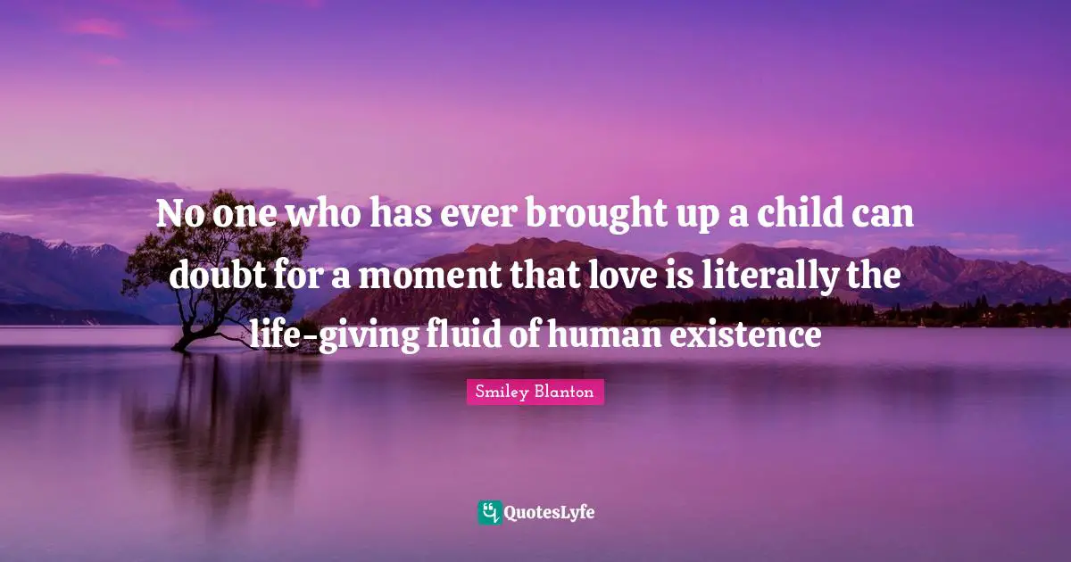 No one who has ever brought up a child can doubt for a moment that love is literally the life-giving fluid of human existence