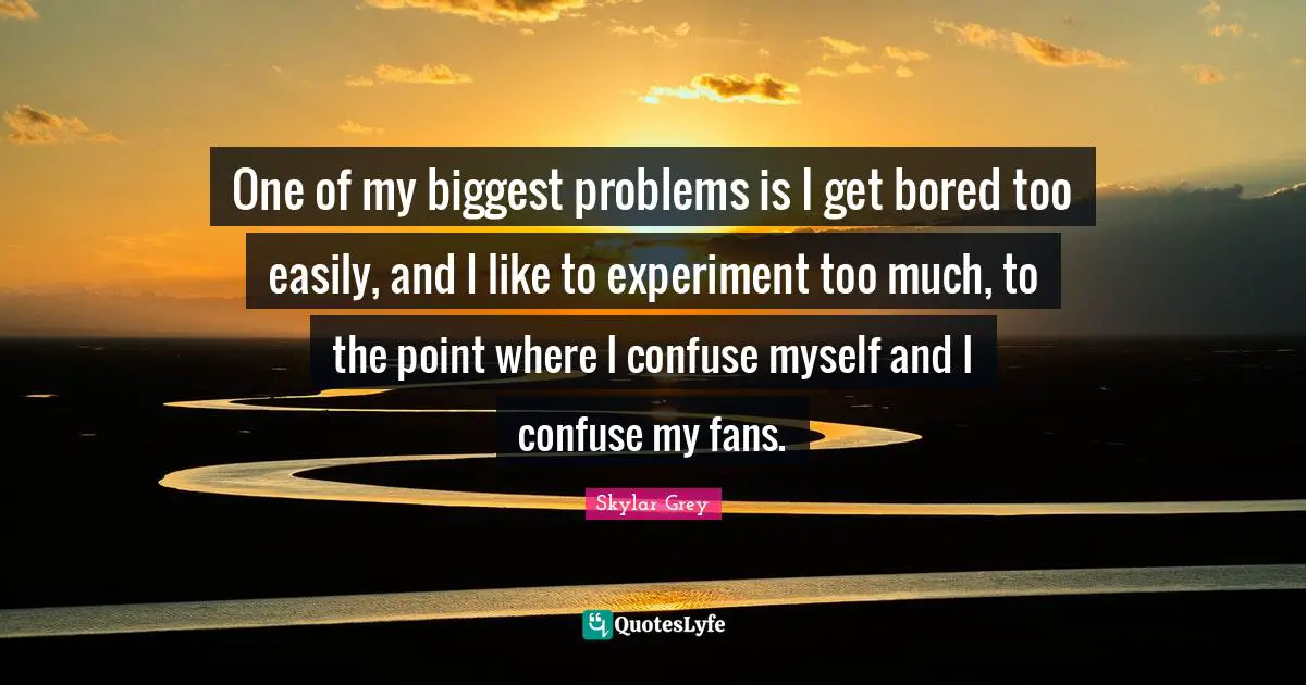 One of my biggest problems is I get bored too easily, and I like to experiment too much, to the point where I confuse myself and I confuse my fans.