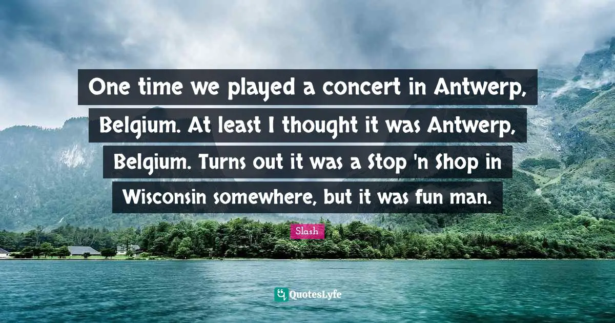 One time we played a concert in Antwerp, Belgium. At least I thought it was Antwerp, Belgium. Turns out it was a Stop 'n Shop in Wisconsin somewhere, but it was fun man.