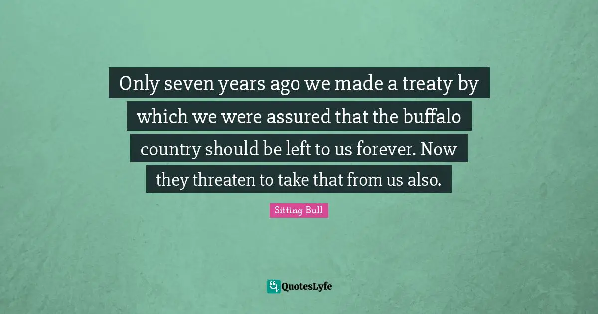 Sitting Bull Quotes: "Only seven years ago we made a treaty by which we were assured that the buffalo country should be left to us forever. Now they threaten to take that from us also."