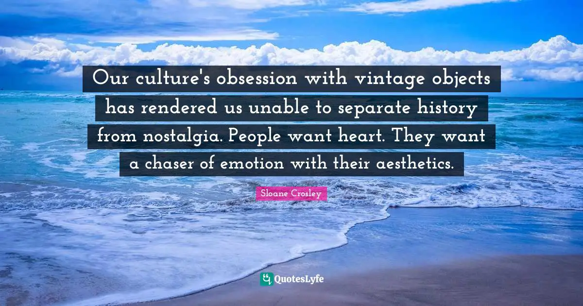 Aesthetics Quotes: "Our culture's obsession with vintage objects has rendered us unable to separate history from nostalgia. People want heart. They want a chaser of emotion with their aesthetics."