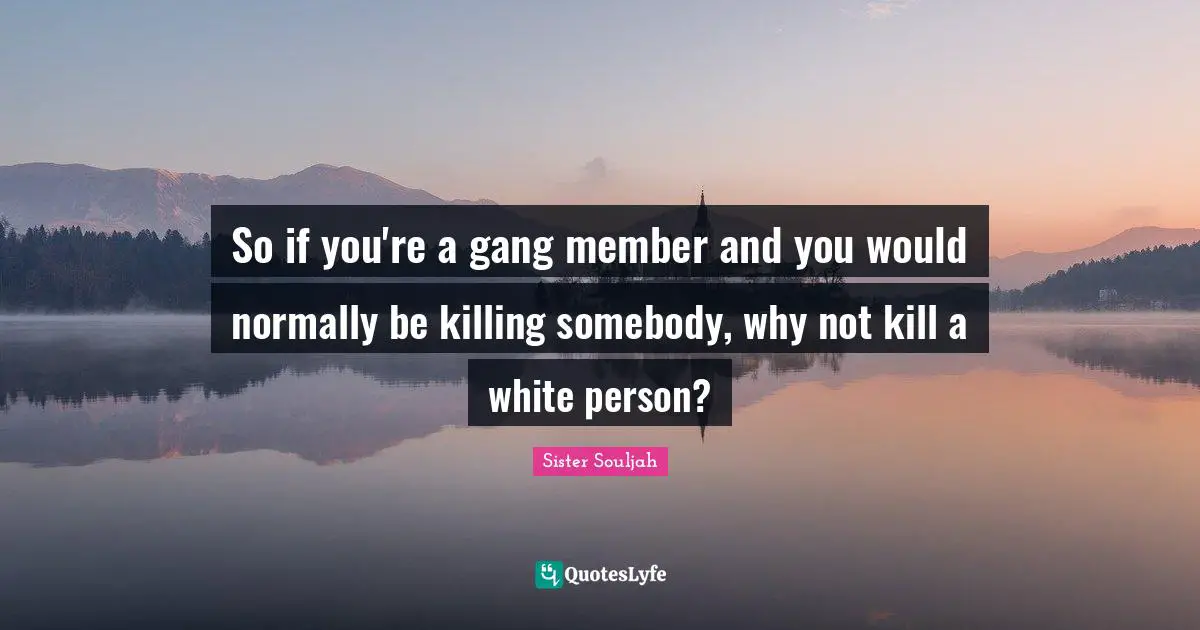 So if you're a gang member and you would normally be killing somebody, why not kill a white person?
