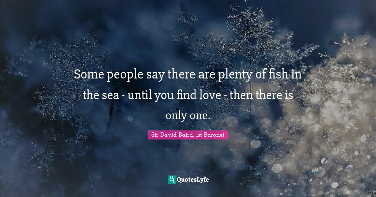 Some people say there are plenty of fish in the sea - until you find love - then there is only one.