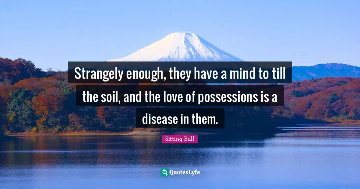 Sitting Bull Quotes: "Strangely enough, they have a mind to till the soil, and the love of possessions is a disease in them."