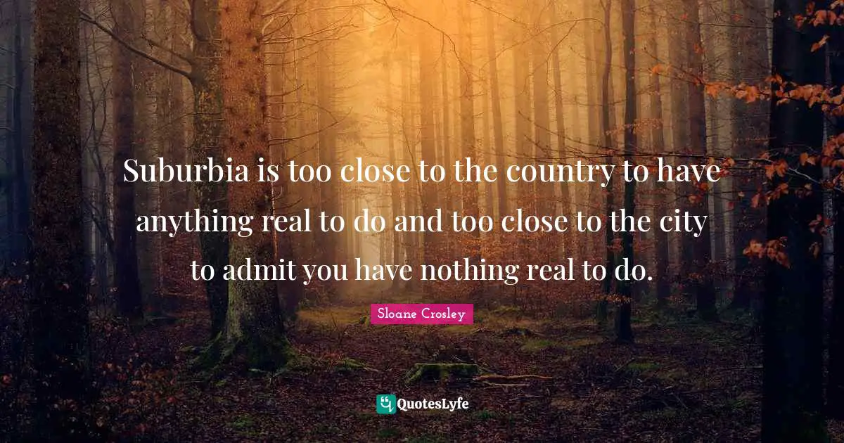 Suburbia is too close to the country to have anything real to do and too close to the city to admit you have nothing real to do.