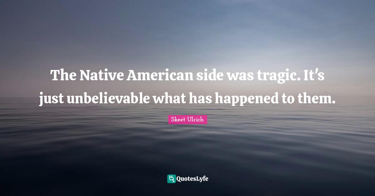 The Native American side was tragic. It's just unbelievable what has happened to them.