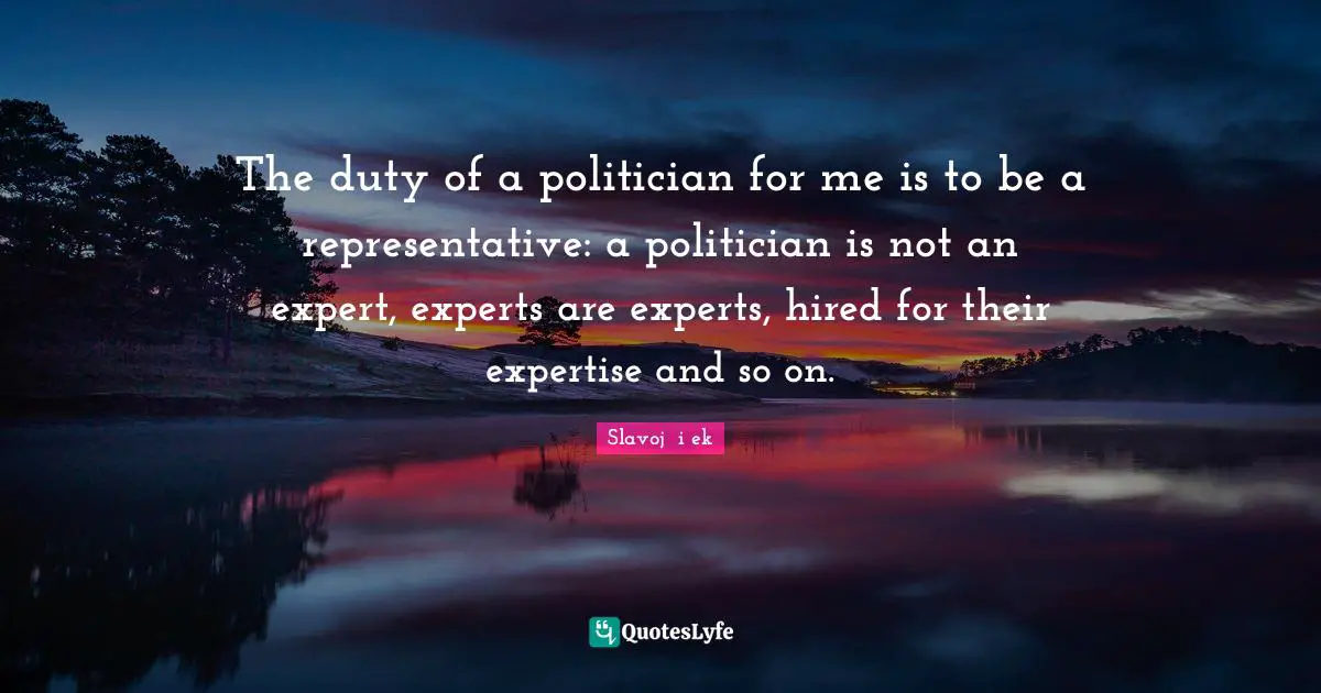 The duty of a politician for me is to be a representative: a politician is not an expert, experts are experts, hired for their expertise and so on.