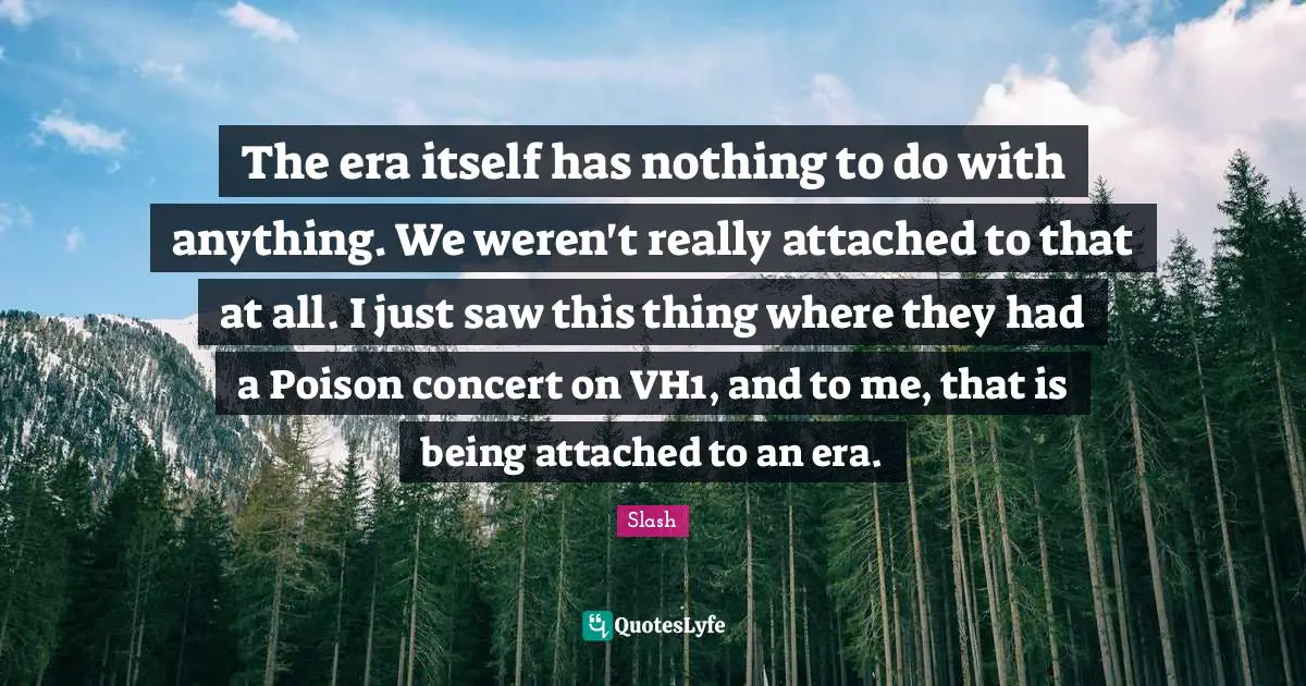 The era itself has nothing to do with anything. We weren't really attached to that at all. I just saw this thing where they had a Poison concert on VH1, and to me, that is being attached to an era.