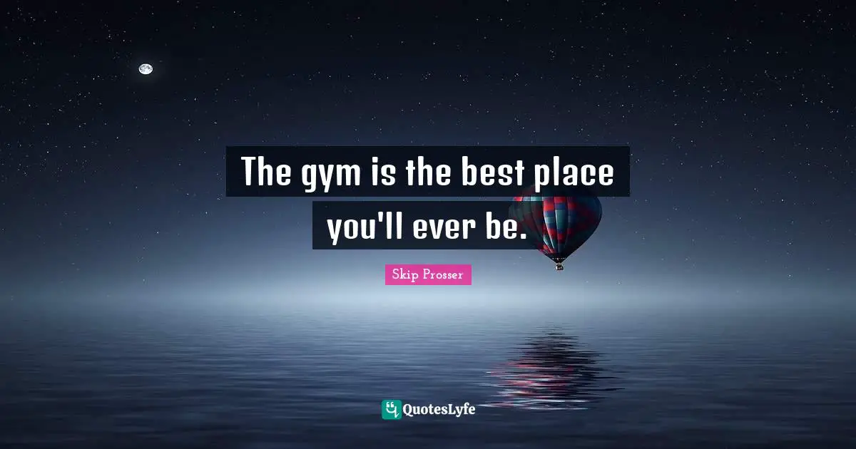 The gym is the best place you'll ever be.