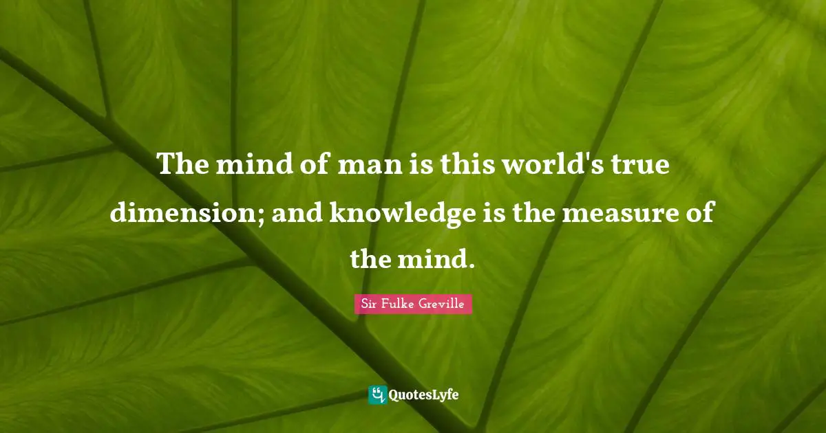 The mind of man is this world's true dimension; and knowledge is the measure of the mind.