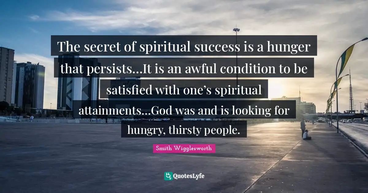 Spiritual Quotes: "The secret of spiritual success is a hunger that persists…It is an awful condition to be satisfied with one’s spiritual attainments…God was and is looking for hungry, thirsty people."