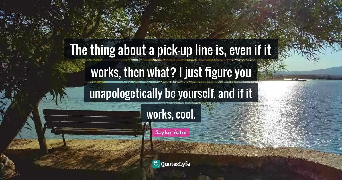 The thing about a pick-up line is, even if it works, then what? I just figure you unapologetically be yourself, and if it works, cool.
