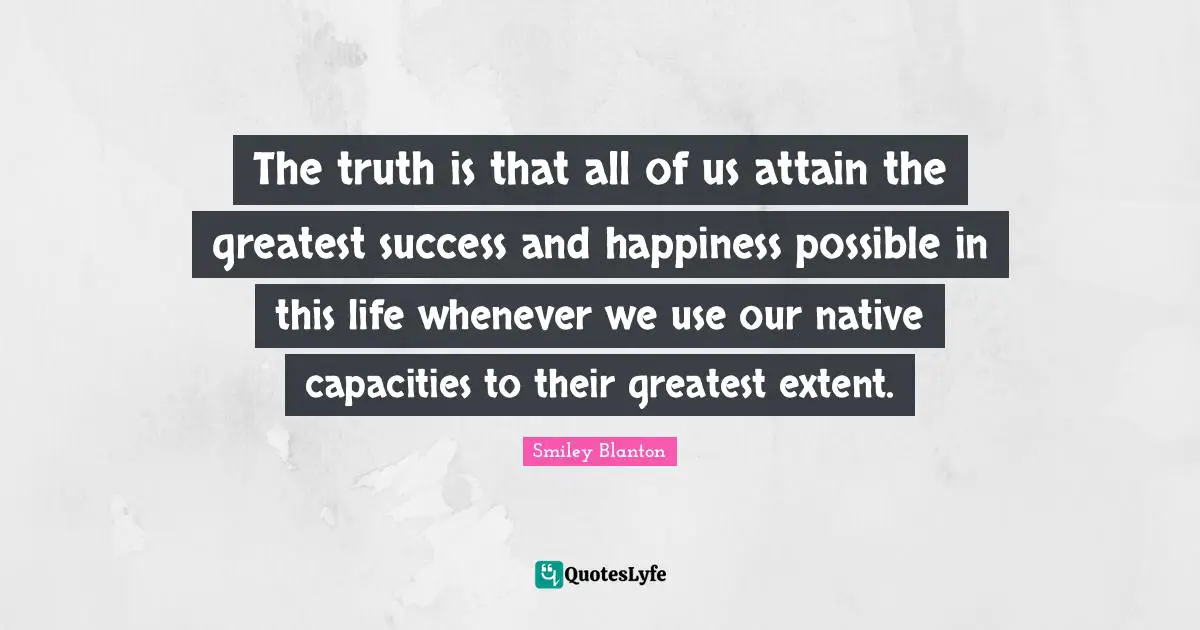 The truth is that all of us attain the greatest success and happiness possible in this life whenever we use our native capacities to their greatest extent.