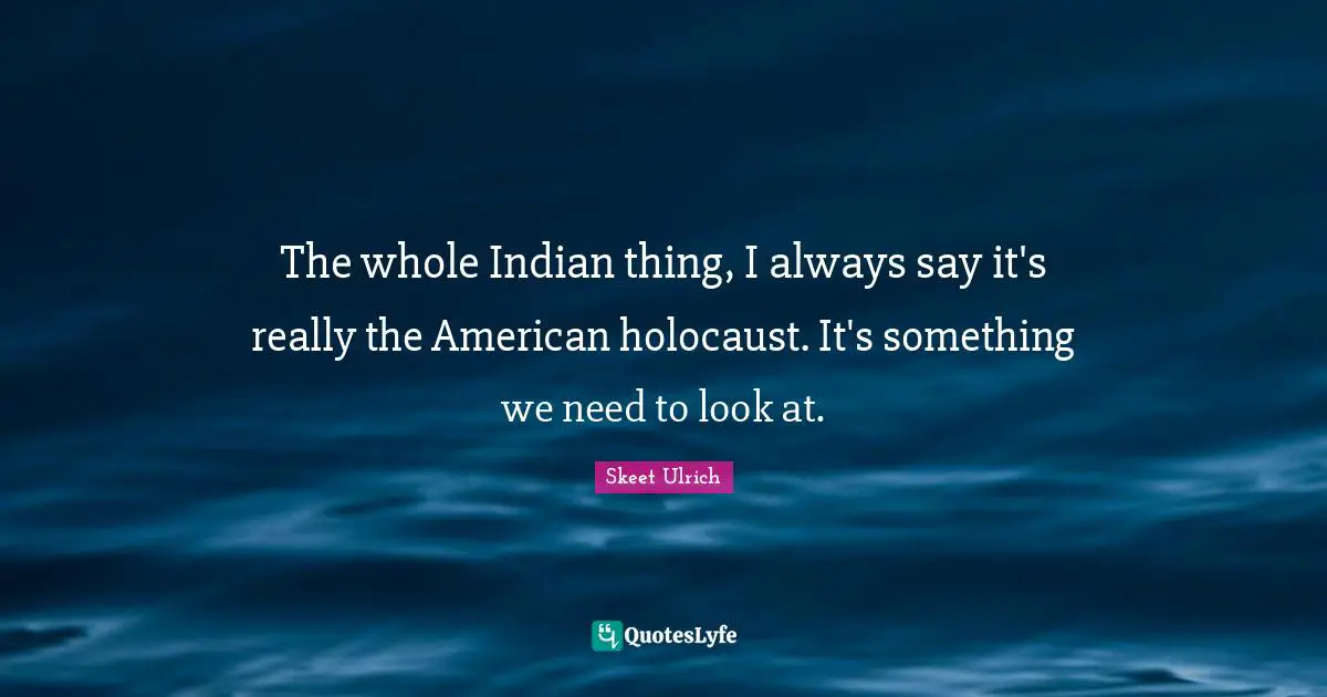 The whole Indian thing, I always say it's really the American holocaust. It's something we need to look at.
