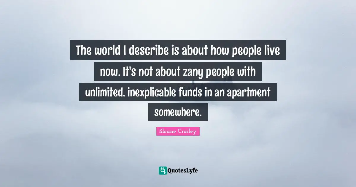 The world I describe is about how people live now. It's not about zany people with unlimited, inexplicable funds in an apartment somewhere.