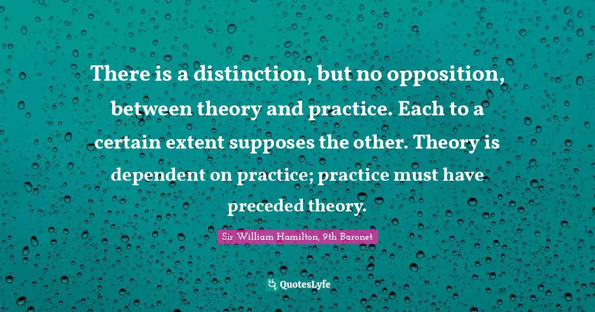 There is a distinction, but no opposition, between theory and practice. Each to a certain extent supposes the other. Theory is dependent on practice; practice must have preceded theory.