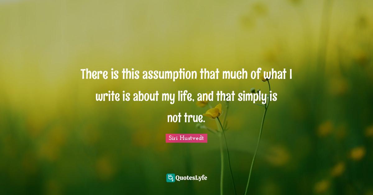 Siri Hustvedt Quotes: "There is this assumption that much of what I write is about my life, and that simply is not true."