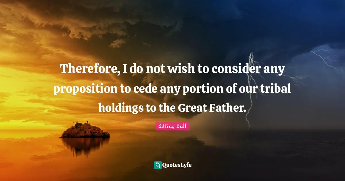 Sitting Bull Quotes: "Therefore, I do not wish to consider any proposition to cede any portion of our tribal holdings to the Great Father."