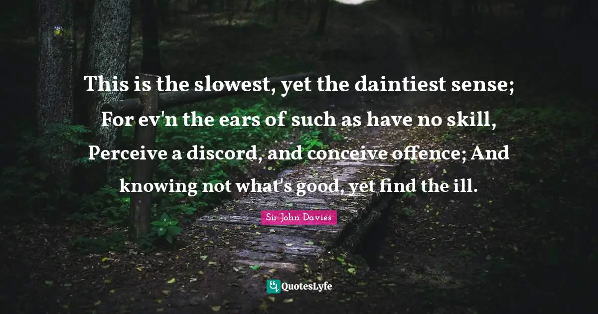 This is the slowest, yet the daintiest sense; For ev'n the ears of such as have no skill, Perceive a discord, and conceive offence; And knowing not what's good, yet find the ill.