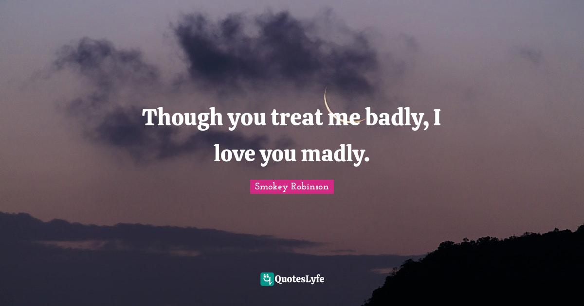 Though you treat me badly, I love you madly.
