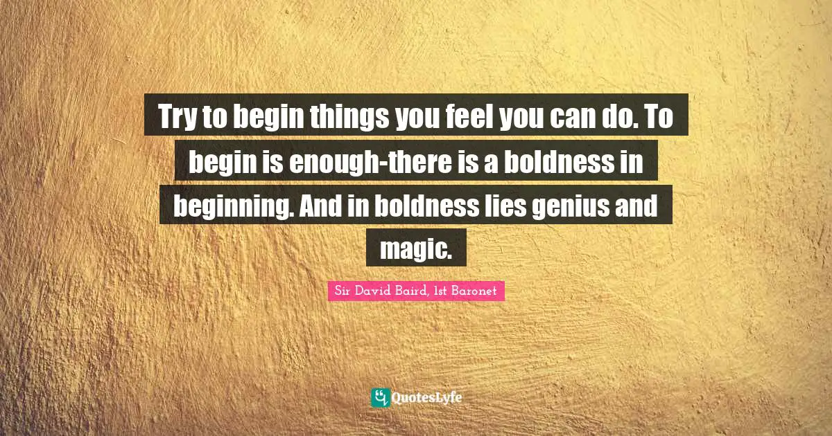 Try to begin things you feel you can do. To begin is enough-there is a boldness in beginning. And in boldness lies genius and magic.